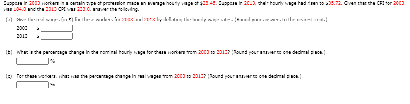 Suppose in 2003 workers in a certain type of profession made an average hourly wage of $28.45. Suppose in 2013, their hourly wage had risen to $35.72. Given that the CPI for 2003
was 184.0 and the 2013 CPI was 233.0, answer the following.
(a) Give the real wages (in $) for these workers for 2003 and 2013 by deflating the hourly wage rates. (Round your answers to the nearest cent.)
2003
2013
(b) what is the percentage change in the nominal hourly wage for these workers from 2003 to 2013? (Round your answer to one decimal place.)
(c) For these workers, what was the percentage change in real wages from 2003 to 2013? (Round your answer to one decimal place.)
