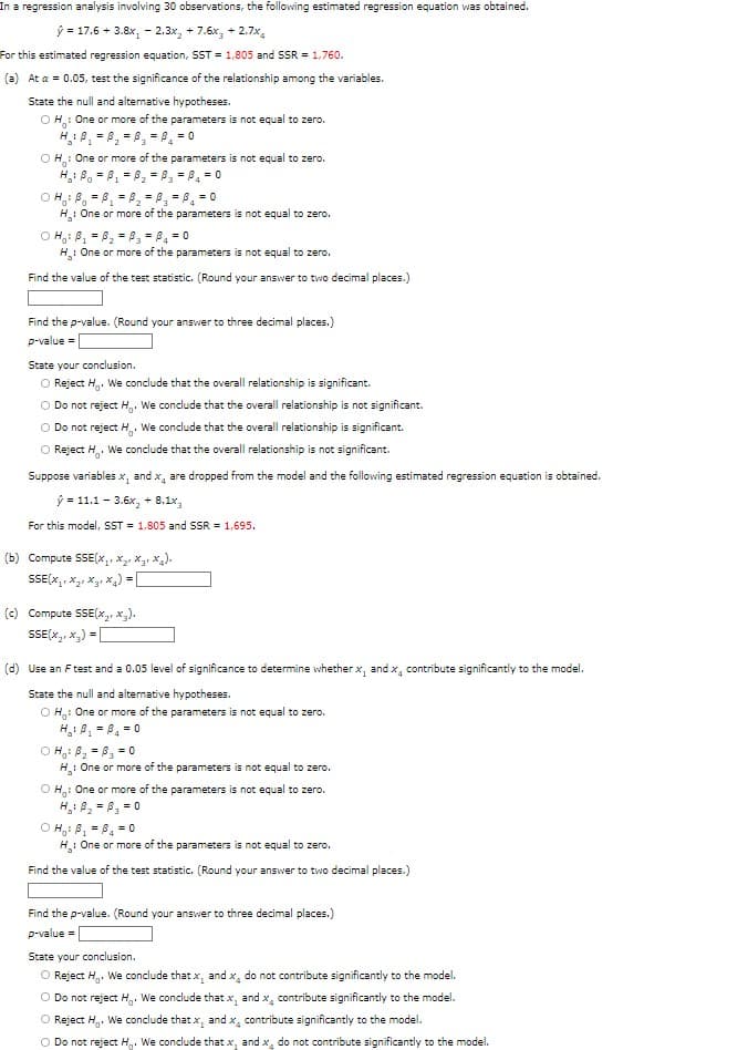 In a regression analysis involving 30 observations, the following estimated regression equation was obtained.
ý= 17.6+ 3.8x, -2.3x₂ + 7.6x₂ +2.7%
For this estimated regression equation, SST = 1,805 and SSR = 1,760.
(a) At a = 0.05, test the significance of the relationship among the variables.
State the null and alternative hypotheses.
OH: One or more of the parameters is not equal to zero.
=
= 0
OH: One or more of the parameters is not equal to zero.
H₂: B₁ =B₁ =B₁₂ =B3 = ₁ = 0
=
OH: B₁ =B₁ B₂ =B₂ =1
=B₂ = 0
3
H₂: One or more
of the parameters is not equal to zero.
OH₁: B₁ =B₂ =B₂ =B₁ = 0
H₂: One or more of the parameters is not equal to zero.
Find the value of the test statistic. (Round your answer to two decimal places.)
Find the p-value. (Round your answer to three decimal places.)
p-value =
State your conclusion.
O Reject H. We conclude that the overall relationship is significant.
O Do not reject H. We conclude that the overall relationship is not significant.
O Do not reject H. We conclude that the overall relationship is significant.
O Reject th₂. We conclude that the overall relationship is not significant.
Suppose variables x, and x, are dropped from the model and the following estimated regression equation is obtained.
ý= 11.1-3.6x₂ + 8.1x3
For this model, SST = 1,805 and SSR = 1,695.
(b) Compute SSE(x₂x₂x₂x₂).
SSE(XX
(c) Compute SSE(x₂x₂).
SSE(x₂+x₂) =
(d) Use an F test and a 0.05 level of significance to determine whether x, and x, contribute significantly to the model.
State the null and alternative hypotheses.
OH: One or more of the parameters is not equal to zero.
H₁₂ : P₁ =B₁ = 0
OH₁ B₂ =B₂ = 0
H: One or more of the parameters is not equal to zero.
OH: One or more of the parameters is not equal to zero.
H₂: B₂= B₂ = 0
ⒸH₁ B₁ =B₁ = 0
H₂: One or more of the parameters is not equal to zero.
Find the value of the test statistic. (Round your answer to two decimal places.)
Find the p-value. (Round your answer to three decimal places.)
p-value =
State your conclusion.
O Reject H. We conclude that x, and x, do not contribute significantly to the model.
O Do not reject H. We conclude that x, and x, contribute significantly to the model.
O Reject H. We conclude that x, and x₁ contribute significantly to the model.
O Do not reject H. We conclude that x, and x, do not contribute significantly to the model.
