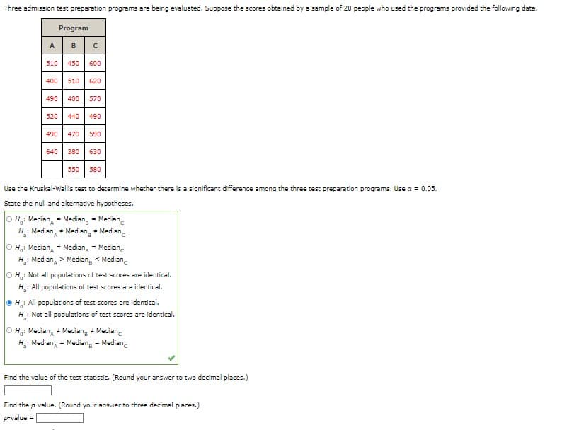 Three admission test preparation programs are being evaluated. Suppose the scores obtained by a sample of 20 people who used the programs provided the following data.
Program
510
450 600
400 510 620
490 400 570
520 440 490
490 470 590
640 380 630
550 580
Use the Kruskal-Wallis test to determine whether there is a significant difference among the three test preparation programs. Use a = 0.05.
State the null and alternative hypotheses.
OH: Median
= Median = Median
H: Median Median Median
=
A
=
B
OH: Median = Median = Median
H₂: Median > Median < Median
OH: Not all populations of test scores are identical.
H: All populations of test scores are identical.
ⒸH: All populations of test scores are identical.
H: Not all populations of test scores are identical.
OH: Median Median Median
=
H₂: Median
= Median = Median
Find the value of the test statistic. (Round your answer to two decimal places.)
Find the p-value. (Round your answer to three decimal places.)
p-value =