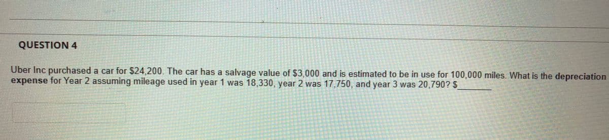 QUESTION 4
Uber Inc purchased a car for $24,200. The car has a salvage value of $3,000 and is estimated to be in use for 100,000 miles. What is the depreciation
expense for Year 2 assuming mileage used in year 1 was 18,330, year 2 was 17,750, and year 3 was 20,790? S
