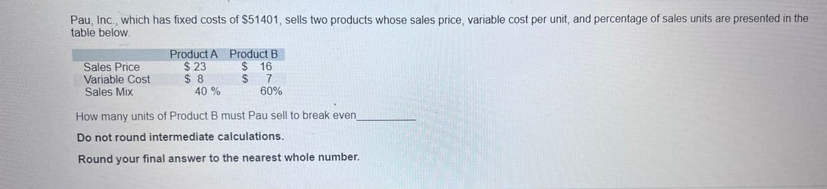 Pau, Inc., which has fixed costs of $51401, sells two products whose sales price, variable cost per unit, and percentage of sales units are presented in the
table below.
Sales Price
Variable Cost
Sales Mix
Product A Product B
$ 23
$ 16
$ 7
$ 8
40 %
60%
How many units of Product B must Pau sell to break even
Do not round intermediate calculations.
Round your final answer to the nearest whole number.
