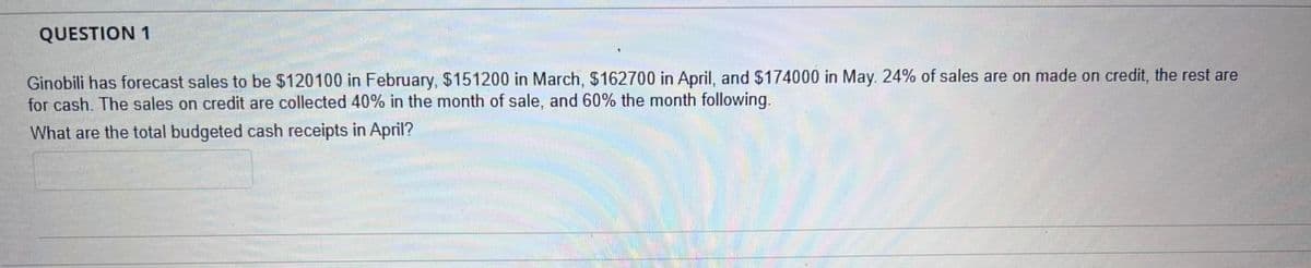 QUESTION 1
Ginobili has forecast sales to be $120100 in February, $151200 in March, $162700 in April, and $174000 in May. 24% of sales are on made on credit, the rest are
for cash. The sales on credit are collected 40% in the month of sale, and 60% the month following.
What are the total budgeted cash receipts in April?
