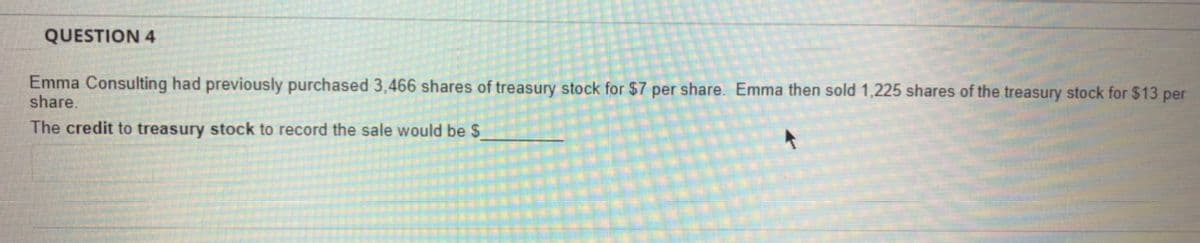 QUESTION 4
Emma Consulting had previously purchased 3,466 shares of treasury stock for $7 per share. Emma then sold 1,225 shares of the treasury stock for $13 per
share.
The credit to treasury stock to record the sale would be $

