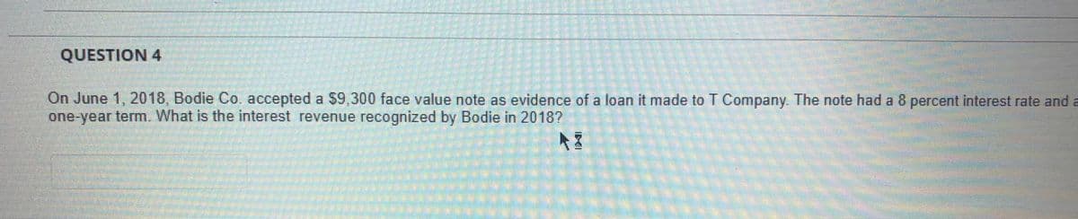 QUESTION 4
On June 1, 2018, Bodie Co. accepted a $9,300 face value note as evidence of a loan it made to T Company. The note had a 8 percent interest rate and a
one-year term. What is the interest revenue recognized by Bodie in 20187
