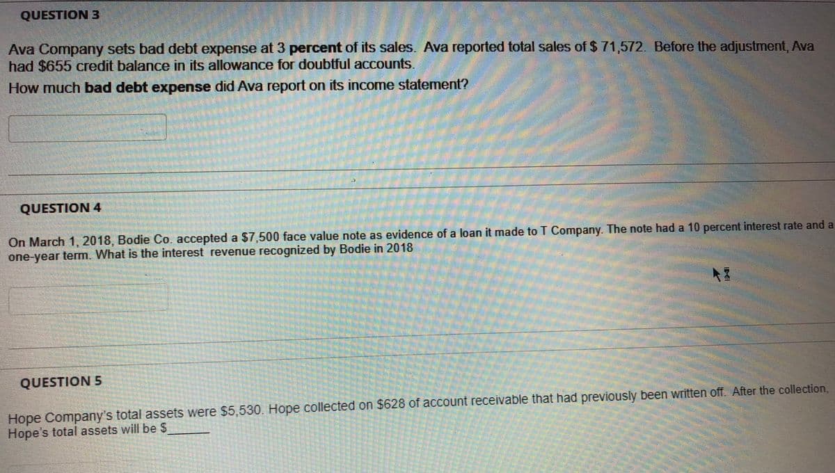 QUESTION 3
Ava Company sets bad debt expense at 3 percent of its sales. Ava reported total sales of $ 71,572. Before the adjustment, Ava
had $655 credit balance in its allowance for doubtful accounts.
How much bad debt expense did Ava report on its income statement?
QUESTION 4
On March 1, 2018, Bodie Co. accepted a $7,500 face value note as evidence of a loan it made to T Company. The note had a 10 percent interest rate and a
one-year term. What is the interest revenue recognized by Bodie in 2018
QUESTION 5
Hope Company's total assets were $5,530. Hope collected on $628 of account receivable that had previously been written off. After the collection,
Hope's total assets will be S
