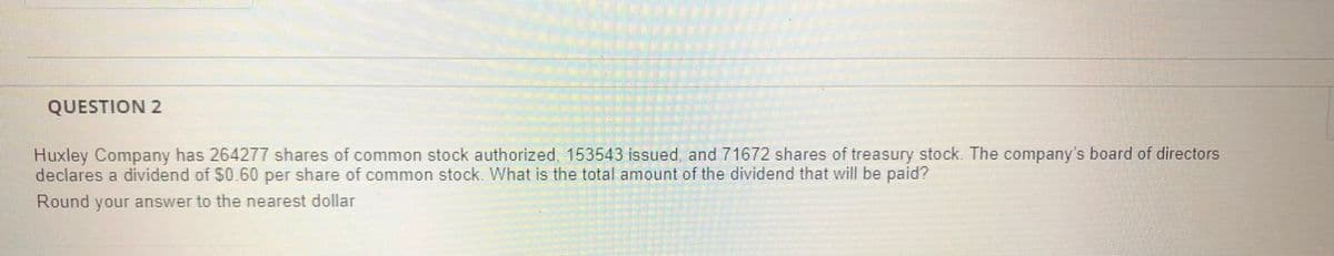 QUESTION 2
Huxley Company has 264277 shares of common stock authorized 153543 Issued and 71672 shares of treasury stock The company's board of directors
declares a dividend of $0.60 per share of common stock. What is the total amount of the dividend that will be paid?
Round your answer to the nearest dollar
