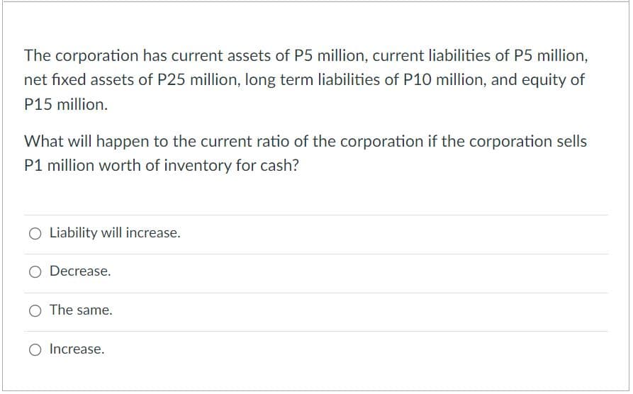 The corporation has current assets of P5 million, current liabilities of P5 million,
net fixed assets of P25 million, long term liabilities of P10 million, and equity of
P15 million.
What will happen to the current ratio of the corporation if the corporation sells
P1 million worth of inventory for cash?
O Liability will increase.
O Decrease.
O The same.
Increase.
