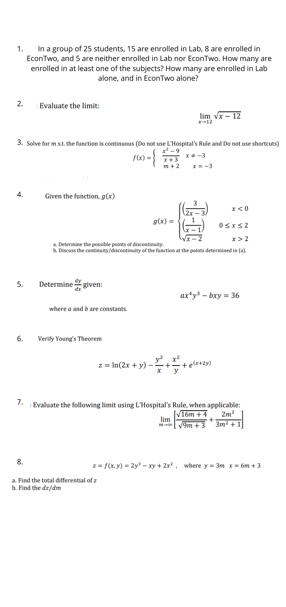 In a group of 25 students, 15 are enrolled in Lab, 8 are enrolled in
EconTwo, and 5 are neither enrolled in Lab nor EconTwo. How many are
enrolled in at least one of the subjects? How many are enrolled in Lab
1.
alone, and in EconTwo alone?
2.
Evaluate the limit:
lim Vx – 12
x→12
3. Solve for m s.t. the function is continuous (Do not use L'Hospital's Rule and Do not use shortcuts)
x2 – 9
f(x) = }
x + -3
x + 3
т+2
x = -3
4.
Given the function, g(x)
3
x < 0
(2х —
g(x) =
0 <x< 2
x > 2
a. Determine the possible points of discontinuity.
b. Discuss the continuity/discontinuity of the function at the points determined in (a).
dy
given:
dx
5.
Determine
ax*y3 – bxy = 36
where a and b are constants.
6.
Verify Young's Theorem
x2
+–+e(x+2y)
y
z = In(2x + y)
7.
| Evaluate the following limit using L'Hospital's Rule, when applicable:
2m?
+
Зт? + 1
16т + 4
lim
V9m + 3
m-00
8.
z = f(x,y) = 2y³ – xy + 2x² , where y = 3m x = 6m + 3
a. Find the total differential of z
b. Find the dz/dm
