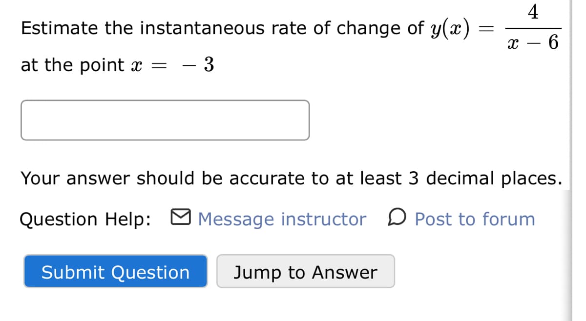 4
Estimate the instantaneous rate of change of y(x)
x – 6
at the point x =
- 3
Your answer should be accurate to at least 3 decimal places.
Question Help: O
Message instructor D Post to forum
Submit Question
Jump to Answer

