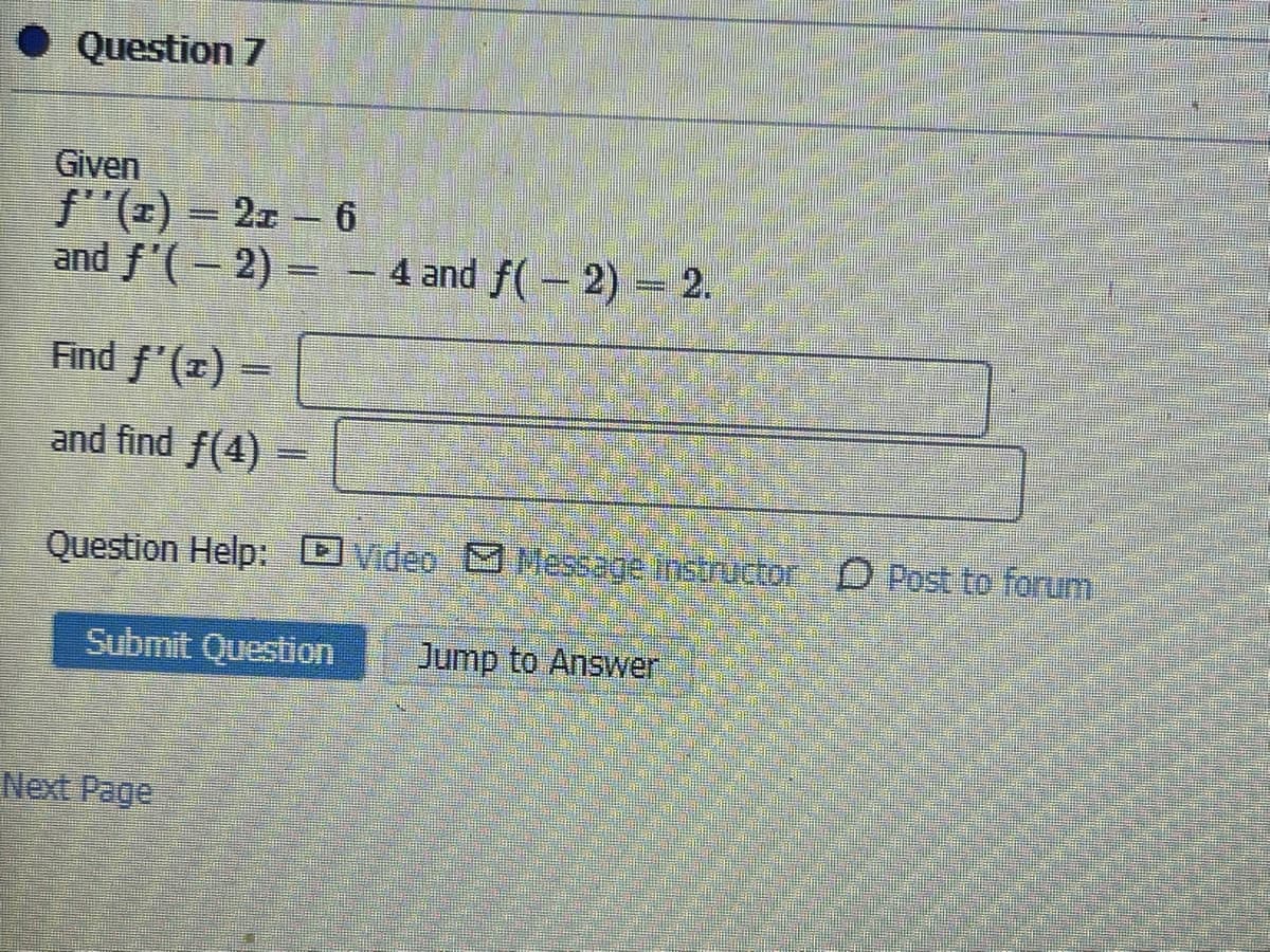 Question 7
Given
f"(x) = 2x – 6
and f'(- 2)= – 4 and f(- 2) 2.
Find f'(x) =
and find f(4)
Question Help:
DVideo MMessage instructor D Post to forum
Submit Question
Jump to Answer
Next Page

