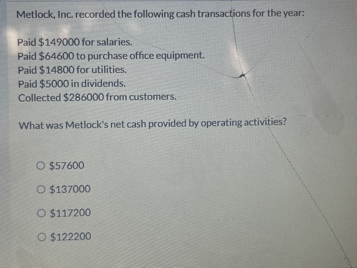 Metlock, Inc. recorded the following cash transactions for the year:
Paid $149000 for salaries.
Paid $64600 to purchase office equipment.
Paid $14800 for utilities.
Paid $5000 in dividends.
Collected $286000 from customers.
What was Metlock's net cash provided by operating activities?
O $57600
O $137000
O $117200
O $122200