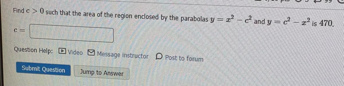 Find c 0 such that the area of the region enclosed by the parabolas y =
- c² and y = c- a² is 470.
Question Help: DVideo M Message instructor D Post to forum
Submit Question
Jump to Answer
