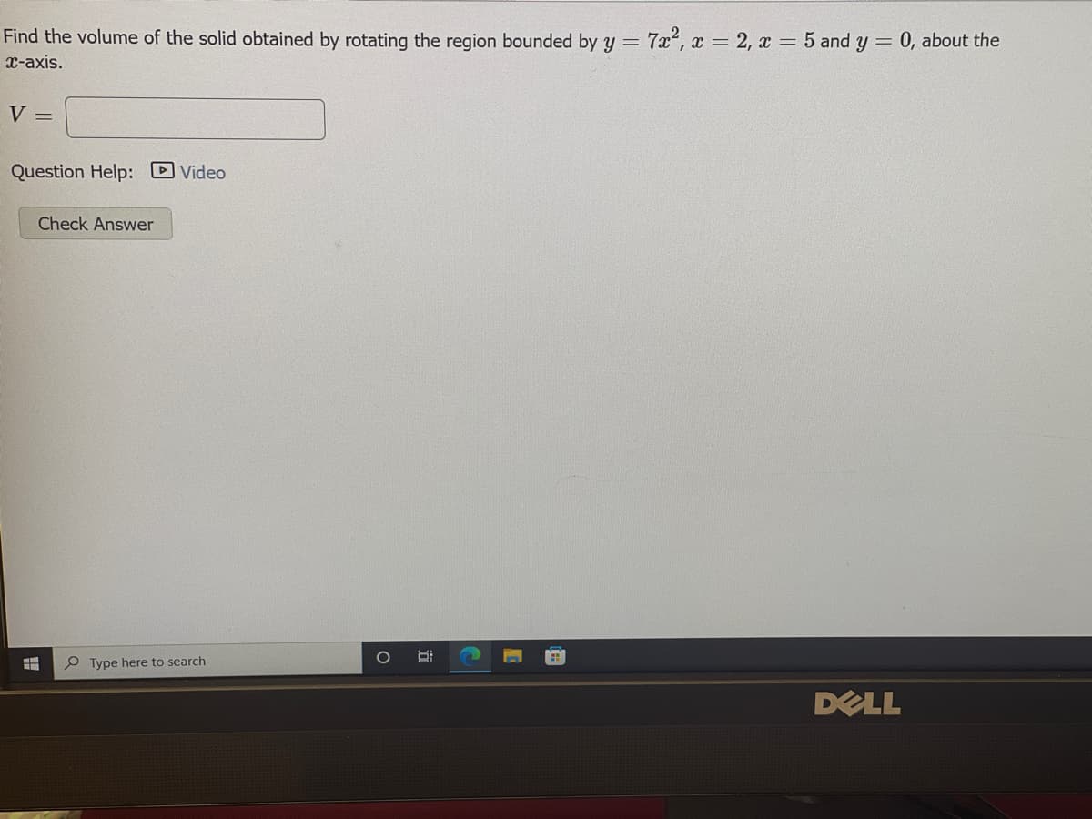 Find the volume of the solid obtained by rotating the region bounded by y = 7x², x = 2, x = 5 and y =
0, about the
x-axis.
V =
Question Help: Video
Check Answer
P Type here to search
DELL
