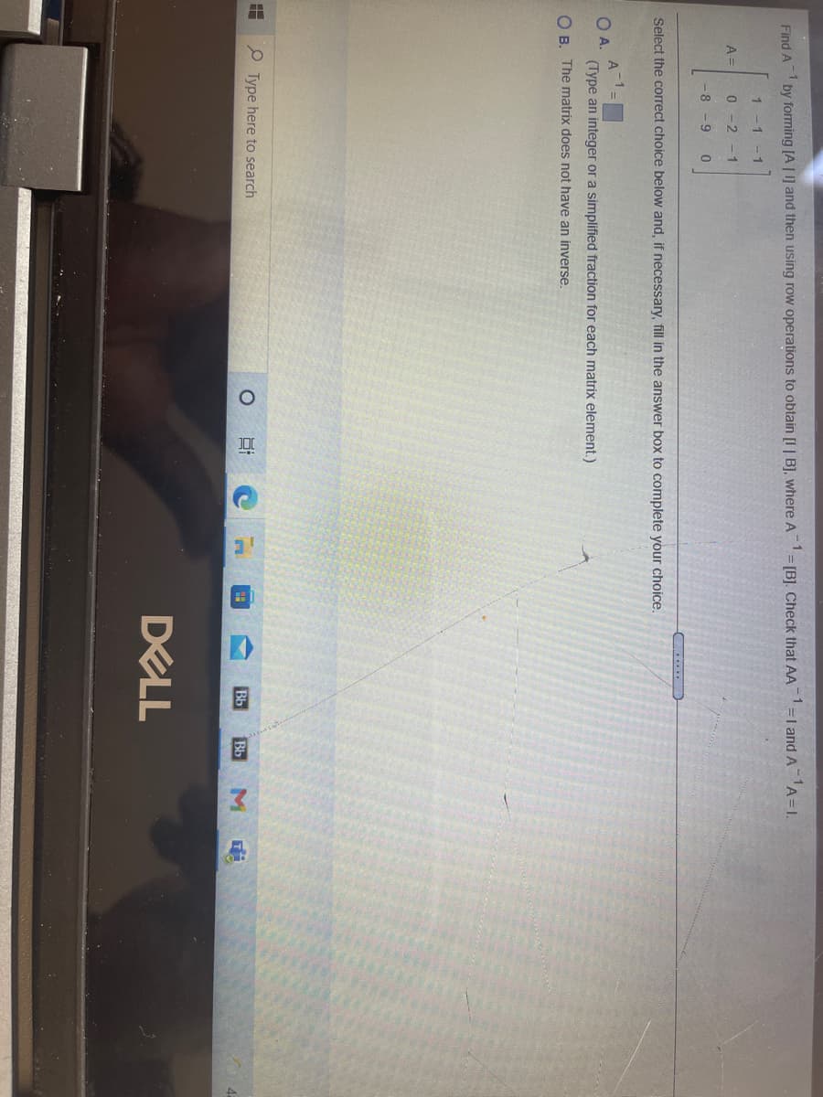 Find A
by forming [A | ] and then using row operations to obtain [I | B], where A
= [B]. Check that AA=I andA A=1.
1 -1
-1
A =
-2
- 1
-8 -9
....
Select the correct choice below and, if necessary, fill in the answer box to complete your choice.
A
OA.
(Type an integer or a simplified fraction for each matrix element.)
O B. The matrix does not have an inverse.
Type here to search
Bb
Bb
M
DELL
