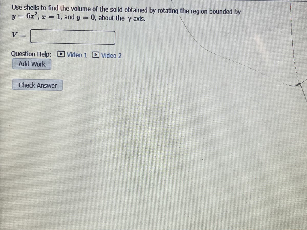 Use shells to find the volume of the solid obtained by rotating the region bounded by
= 6z', z
= 1, and y
0, about the y-axis.
V =
Video 1 C Video 2
Question Help:
Add Work
Check Answer
