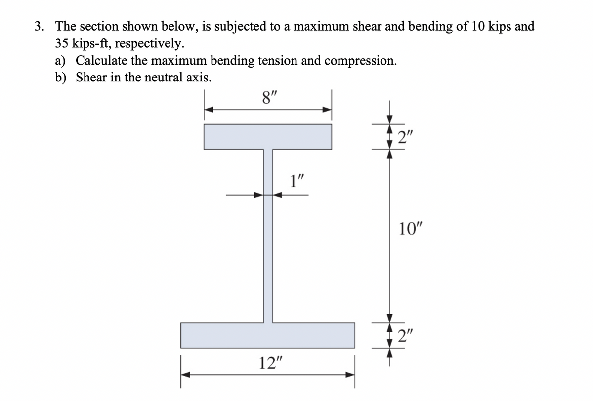 3. The section shown below, is subjected to a maximum shear and bending of 10 kips and
35 kips-ft, respectively.
a) Calculate the maximum bending tension and compression.
b) Shear in the neutral axis.
8"
2"
1"
10"
2"
12"
