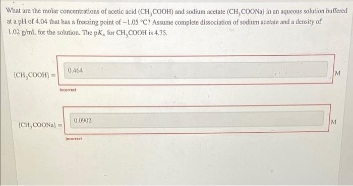 What are the molar concentrations of acetic acid (CH,COOH) and sodium acetate (CH, COONA) in an aqueous solution buffered
at a pH of 4.04 that has a freezing point of-1.05 °C? Assume complete dissociation of sodium acetate and a density of
1.02 g/ml for the solution. The pK, for CH, COOH is 4.75.
0.464
(CH,COOH :
Incorrect
0.0902
M
(CH,COONA) =
Incorrect
