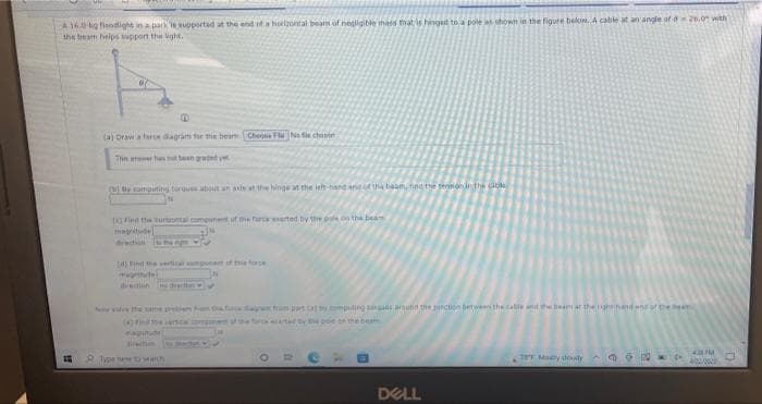 A 16.0-kg fiedight in a parK Rupportad at the end if a horlzontal beam of negligible mas that is hingat to a pole as shown in the figute below. A cable at an angle of a20.0 with
the beam helps upport the ight.
(a) Draw a fare dagram for the beam Cheo FlaNo i chonen
The arswer has t been grated yet
(bi omputing torgues about an anis at the hinge at the ieft-hadend f th tiea fnd thee teoninthi Go
(4)lnd the ortuontal compunet uf the Tar eerted by the pole on the bea
maritde
deition N
10)Find the vertica mponat of te oe
gritude
dietiin nud
le e same polem hm t dan fram part a ompuling tar aru the juncton betweethe catle the bean ar the igihand ns ol the eam
(+)Finde enice ompe ofthe tady the poe on the beam
Type eDManh
78T Macy dody ON 4-
DELL
