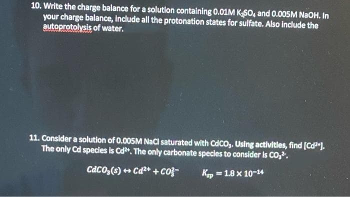 10. Write the charge balance for a solution containing 0.01M KSO, and 0.005M N2OH. In
your charge balance, include all the protonation states for sulfate. Also include the
autoprotolysis of water.
11. Consider a solution of 0.005M NaCl saturated with CdcO,. Using activitles, find [Cd2).
The only Cd species is Cd". The only carbonate species to consider is CO,.
CaCO,(s) + Cd2++ co3-
Kp = 1.8 x 10-14
%3D
