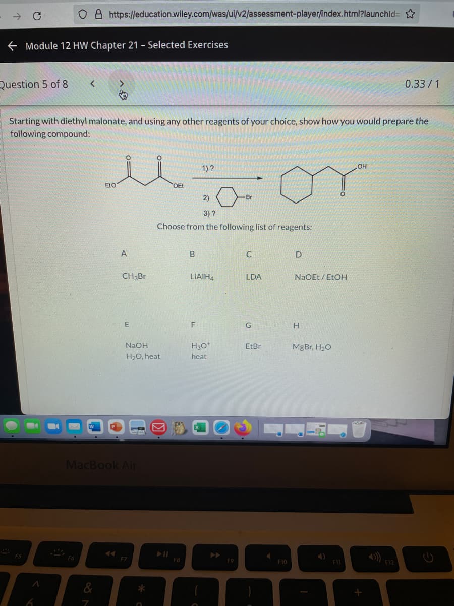 o 8 https://education.wiley.com/was/uilv2/assessment-playerſindex.html?launchld=
e Module 12 HW Chapter 21 - Selected Exercises
Question 5 of 8
0.33/1
Starting with diethyl malonate, and using any other reagents of your choice, show how you would prepare the
following compound:
1) ?
OH
EtO
OEt
2)
3) ?
Choose from the following list of reagents:
A
D
CH3Br
LIAIH,
LDA
NaOEt / EtOH
F
NAOH
H30*
EtBr
MgBr, H20
H20, heat
heat
MacBook Air
F5
F7
F8
F9
F10
F11
F12
&
