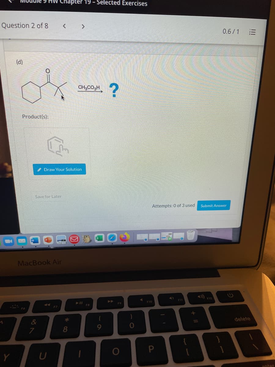 9 HW Chapter 19 - Selected Exercises
Question 2 of 8
< >
0.6/1
(d)
CH,CO3H
Product(s):
Draw Your Solution
Save for Later
Attempts: 0 of 3 used
Submit Answer
MacBook Air
A) F12
F11
F10
F9
F7
delete
&
8
Y
enter
II
