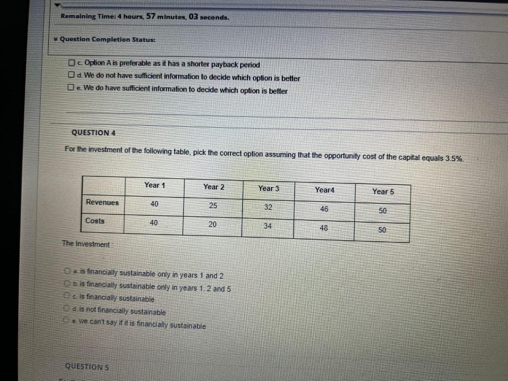 Remaining Time: 4 hours, 57 minutes, 03 seconds.
* Question Completion Status:
O. Option A is preferable as it has a shorter payback period
Od. We do not have sufficient information to decide which option is better
De. We do have sufficient information to decide which option is better
QUESTION 4
For the investment of the following table, pick the correct option assuming that the opportunity cost of the capital equals 3.5%.
Year 1
Year 2
Year 3
Year4
Year 5
Revenues
40
25
32
46
50
Costs
40
20
34
48
50
The Investment
O a. is financially sustainable only in years 1 and 2
O6.is financially sustainable only in years 1, 2 and 5
Oe is financially sustainable
Od is not financially sustainable
e we can't say if it is financially sustainable
QUESTION 5
