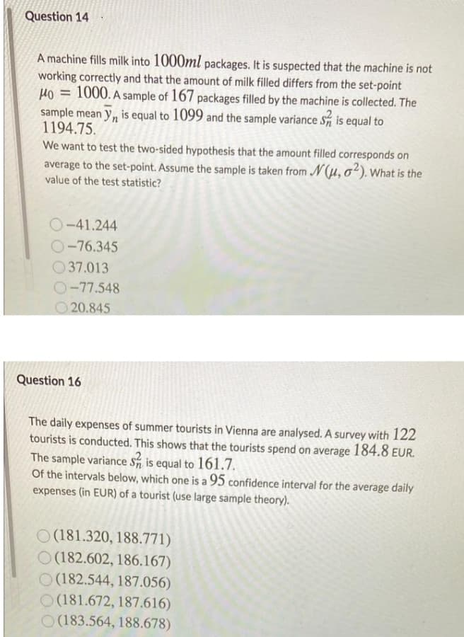 Question 14
A machine fills milk into 1000ml packages. It is suspected that the machine is not
working correctly and that the amount of milk filled differs from the set-point
Ho = 1000. A sample of 167 packages filled by the machine is collected. The
sample mean y, is equal to 1099 and the sample variance S is equal to
1194.75.
We want to test the two-sided hypothesis that the amount filled corresponds on
average to the set-point. Assume the sample is taken from N(u, o²). What is the
value of the test statistic?
O-41.244
O-76.345
O 37.013
O-77.548
O 20.845
Question 16
The daily expenses of summer tourists in Vienna are analysed. A survey with 122
tourists is conducted. This shows that the tourists spend on average 184.8 EUR.
The sample variance S is equal to 161.7.
Of the intervals below, which one is a 95 confidence interval for the average daily
expenses (in EUR) of a tourist (use large sample theory).
O (181.320, 188.771)
O(182.602, 186.167)
O (182.544, 187.056)
O (181.672, 187.616)
O(183.564, 188.678)
