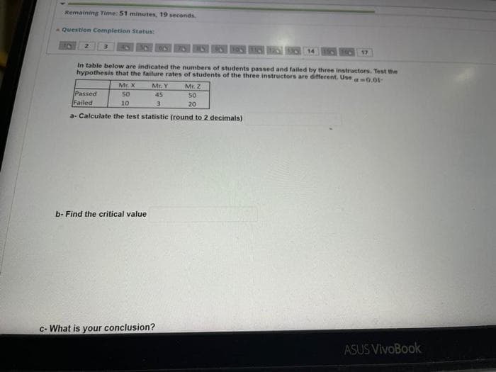 Remaining Time: 51 minutes, 19 seconds.
- Question Completion Status:
17
In table below are indicated the numbers of students passed and failed by three instructors. Test the
hypothesis that the failure rates of students of the three instructors are different. Usea0.01-
Mr. X
so
Mr. Y
Mr. Z
Passed
Failed
45
50
10
20
a- Calculate the test statistic (round to 2 decimals)
b- Find the critical value
c- What is your conclusion?
ASUS VivoBook
