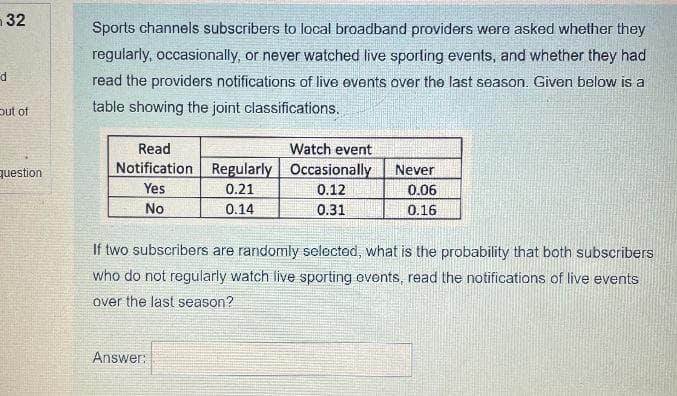 32
Sports channels subscribers to local broadband providers were asked whether they
regularly, occasionally, or never watched live sporting events, and whether they had
read the providers notifications of live events over the last season. Given below is a
table showing the joint classifications.
put of
Watch event
Notification Regularly Occasionally
Read
question
Never
Yes
0.21
0.12
0.06
No
0.14
0.31
0.16
If two subscribers are randomly selected, what is the probability that both subscribers
who do not regularly watch live sporting events, read the notifications of live events
over the last season?
Answer:
