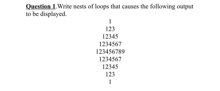 Question 1.Write nests of loops that causes the following output
to be displayed.
1
123
12345
1234567
123456789
1234567
12345
123
1
