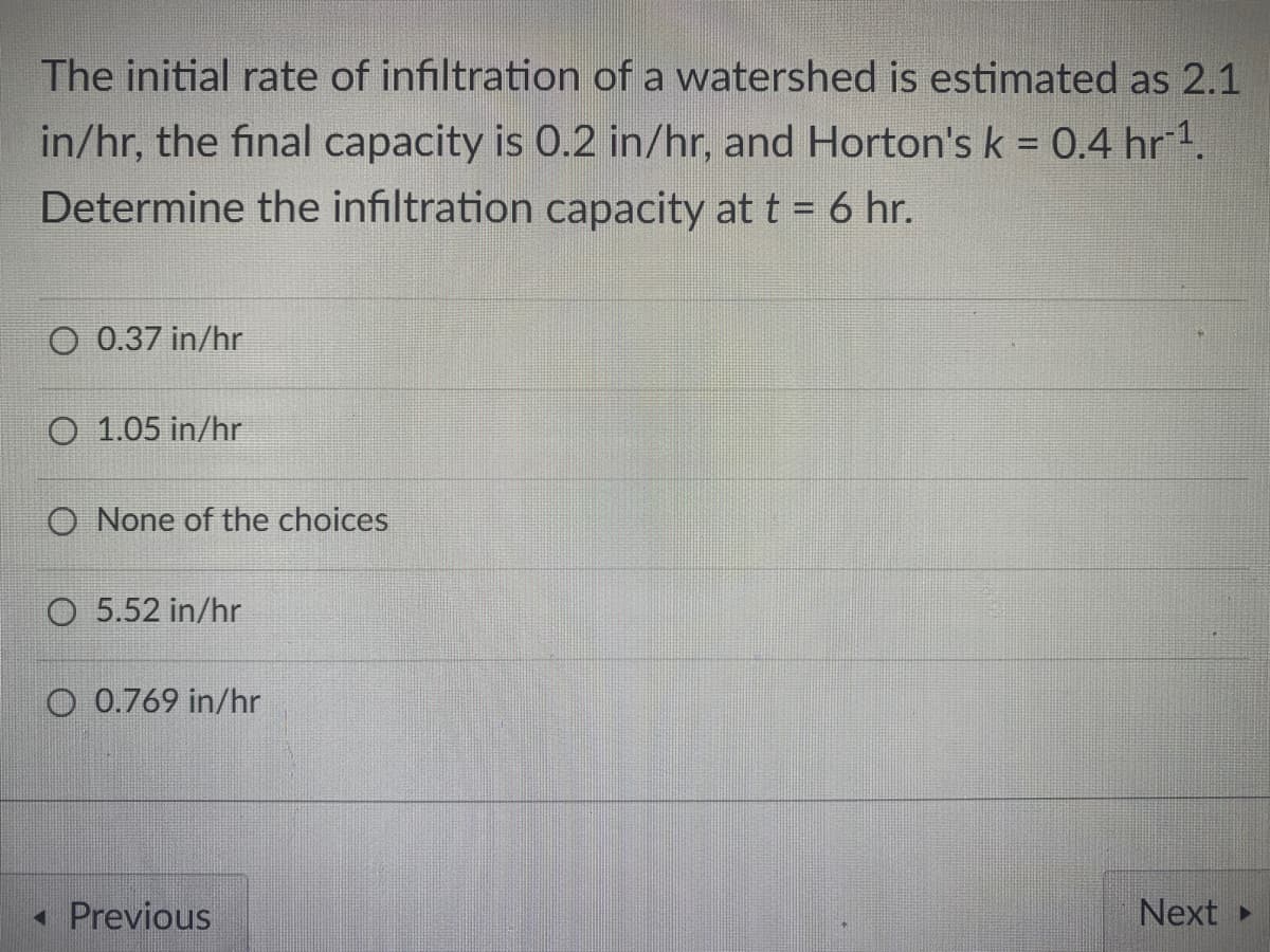 The initial rate of infiltration of a watershed is estimated as 2.1
in/hr, the final capacity is 0.2 in/hr, and Horton's k = 0.4 hr1.
Determine the infiltration capacity at t = 6 hr.
O 0.37 in/hr
O 1.05 in/hr
O None of the choices
O 5.52 in/hr
O 0.769 in/hr
« Previous
Next
