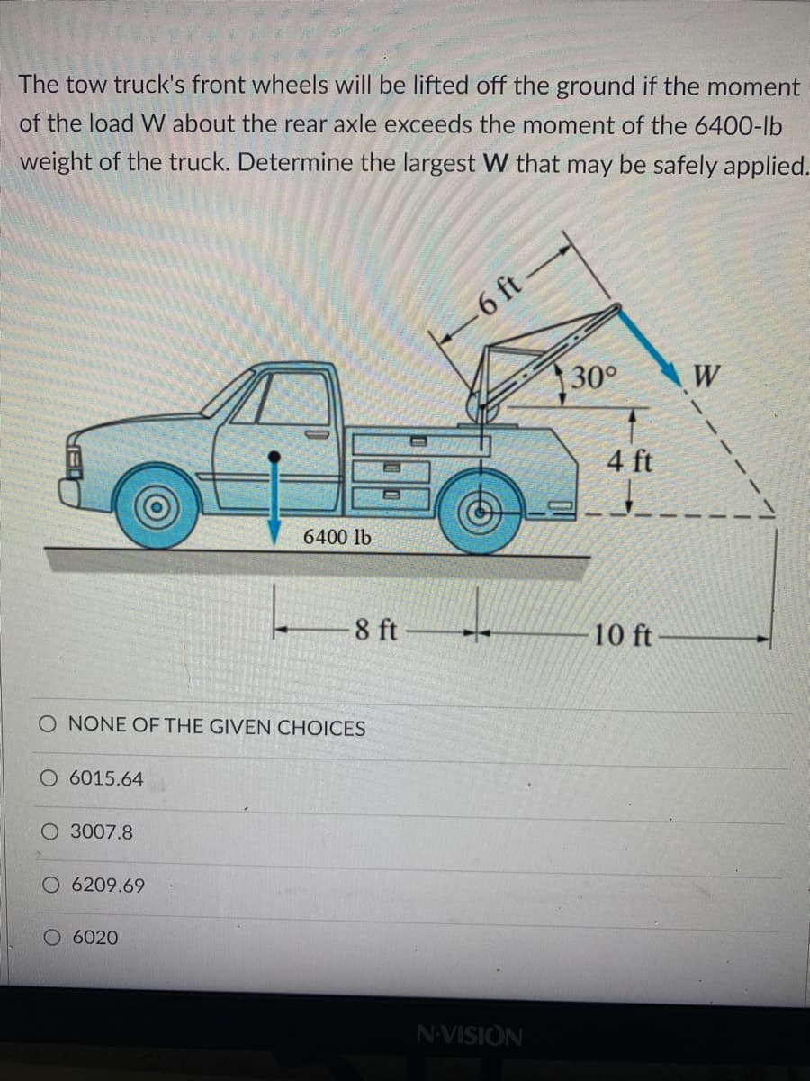 The tow truck's front wheels will be lifted off the ground if the moment
of the load W about the rear axle exceeds the moment of the 6400-lb
weight of the truck. Determine the largest W that may be safely applied.
6 ft
30°
W
4 ft
6400 lb
8 ft
10 ft
O NONE OF THE GIVEN CHOICES
O 6015.64
O 3007.8
O 6209.69
O 6020
N-VISION
