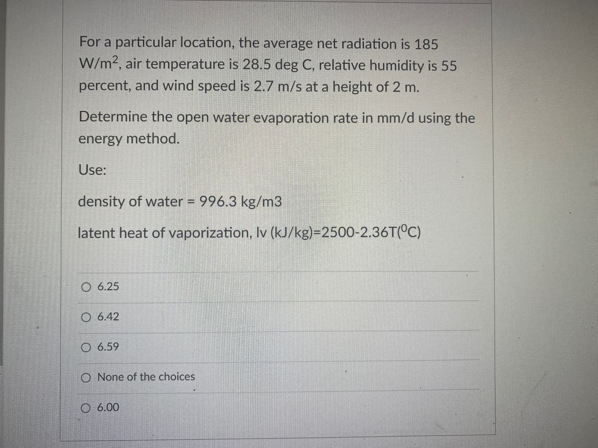 For a particular location, the average net radiation is 185
W/m?, air temperature is 28.5 deg C, relative humidity is 55
percent, and wind speed is 2.7 m/s at a height of 2 m.
Determine the open water evaporation rate in mm/d using the
energy method.
Use:
density of water = 996.3 kg/m3
%3D
latent heat of vaporization, Iv (kJ/kg)=2500-2.36T(°C)
O 6.25
O 6.42
O 6.59
O None of the choices
O 6.00
