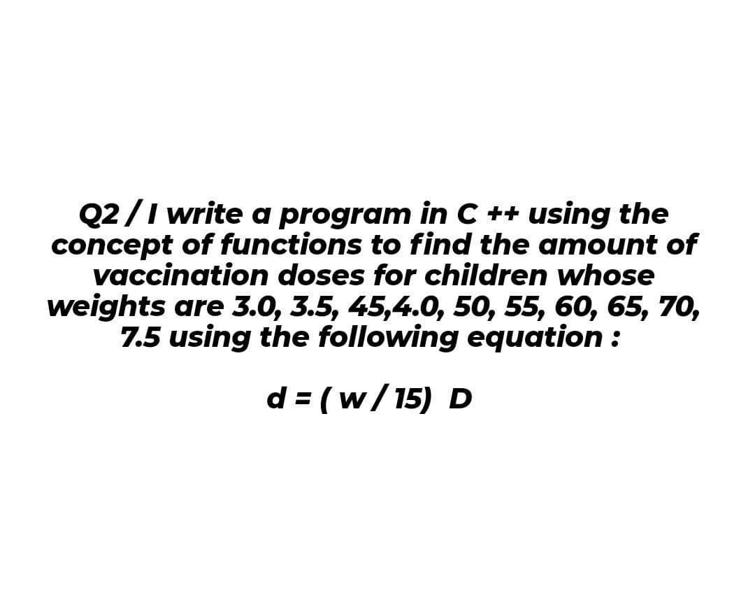 Q2/I write a program in C ++ using the
concept of functions to find the amount of
vaccination doses for children whose
weights are 3.0, 3.5, 45,4.0, 50, 55, 60, 65, 70,
7.5 using the following equation :
d = (w/15) D
