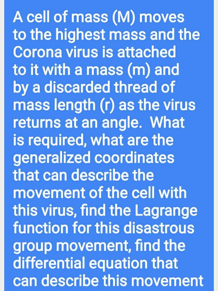 A cell of mass (M) moves
to the highest mass and the
Corona virus is attached
to it with a mass (m) and
by a discarded thread of
mass length (r as the virus
returns at an angle. What
is required, what are the
generalized coordinates
that can describe the
movement of the cell with
this virus, find the Lagrange
function for this disastrous
group movement, find the
differential equation that
can describe this movement
