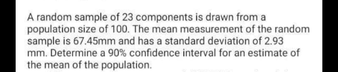 A random sample of 23 components is drawn from a
population size of 100. The mean measurement of the random
sample is 67.45mm and has a standard deviation of 2.93
mm. Determine a 90% confidence interval for an estimate of
the mean of the population.
