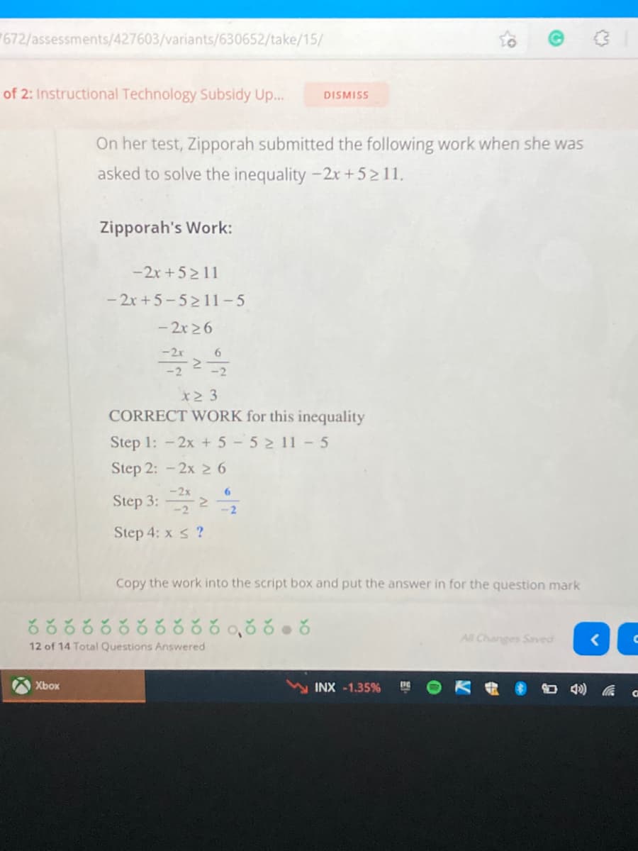 672/assessments/427603/variants/630652/take/15/
of 2: Instructional Technology Subsidy Up...
DISMISS
On her test, Zipporah submitted the following work when she was
asked to solve the inequality -2x +5211,
Zipporah's Work:
-2x +52 11
- 2x+5-5211-5
- 2x 26
-2x
6
-2
X2 3
CORRECT WORK for this inequality
Step 1: -2x + 5 5 11 -5
Step 2: -2x 2 6
-2x
Step 3: 2 2
Step 4: x s ?
Copy the work into the script box and put the answer in for the question mark
రరర ర రరరరరరరంరరం ర
All Changes Saved
12 of 14 Total Questions Answered
Xbox
INX -1.35%
