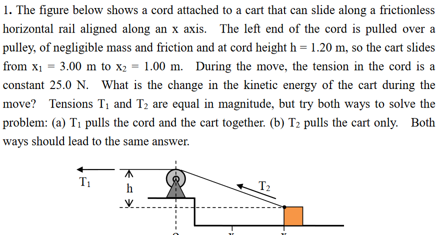 1. The figure below shows a cord attached to a cart that can slide along a frictionless
horizontal rail aligned along an x axis. The left end of the cord is pulled over a
pulley, of negligible mass and friction and at cord height h = 1.20 m, so the cart slides
from x1 =
3.00 m to x2 = 1.00 m. During the move, the tension in the cord is a
constant 25.0 N. What is the change in the kinetic energy of the cart during the
move? Tensions T1 and T2 are equal in magnitude, but try both ways to solve the
problem: (a) T1 pulls the cord and the cart together. (b) T2 pulls the cart only.
Both
ways should lead to the same answer.
T1
h
T2
