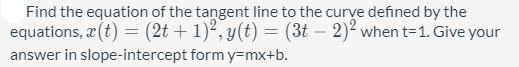 Find the equation of the tangent line to the curve defined by the
equations, æ (t) = (2t + 1)², y(t) = (3t – 2)² when t=1. Give your
answer in slope-intercept form y=mx+b.
