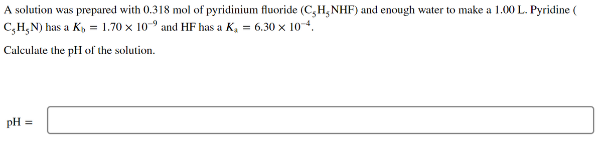 A solution was prepared with 0.318 mol of pyridinium fluoride (C,H,NHF) and enough water to make a 1.00 L. Pyridine (
C,H;N) has a Kb
1.70 x 10-9 and HF has a K, = 6.30 × 10-4.
Calculate the pH of the solution.
pH =
