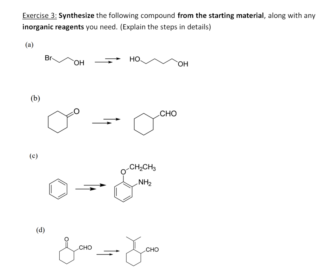 Exercise 3: Synthesize the following compound from the starting material, along with any
inorganic reagents you need. (Explain the steps in details)
(а)
Br-
HO.
ОН
`OH
(b)
CНО
(c)
CH2CH3
NH2
(d)
.CHO
CHO

