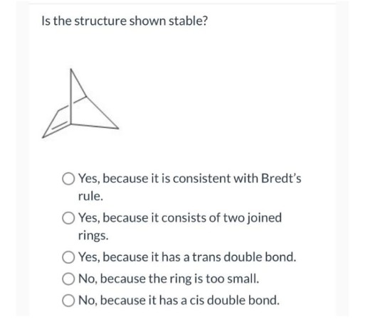 Is the structure shown stable?
O Yes, because it is consistent with Bredt's
rule.
O Yes, because it consists of two joined
rings.
Yes, because it has a trans double bond.
O No, because the ring is too small.
O No, because it has a cis double bond.
