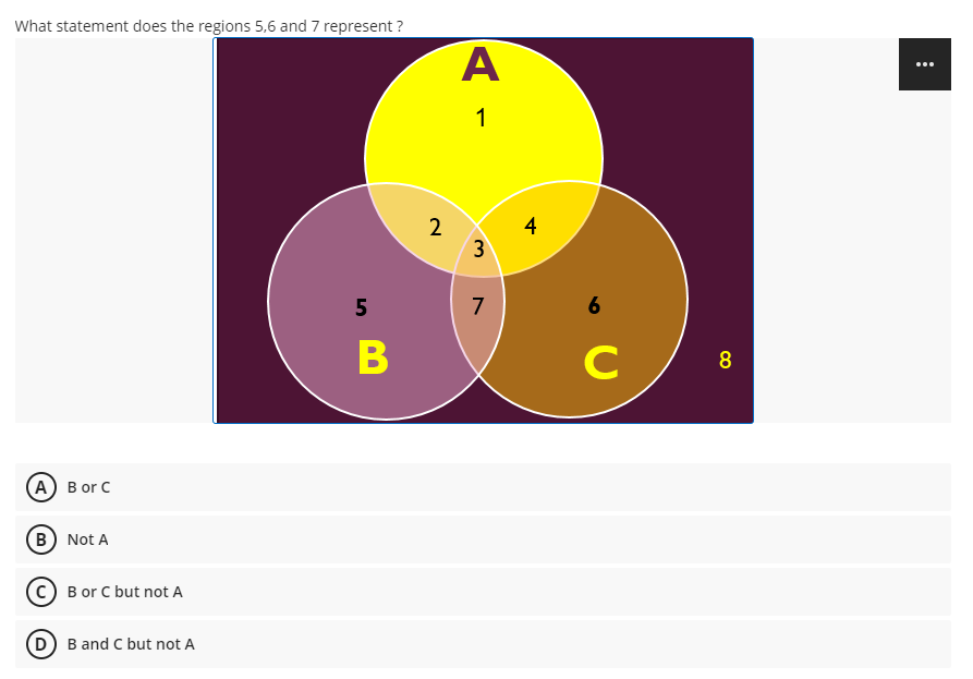 What statement does the regions 5,6 and 7 represent ?
...
1
2
3
7
6
B
C
8
(А) B or C
(B) Not A
(c) B or C but not A
(D) B and C but not A
