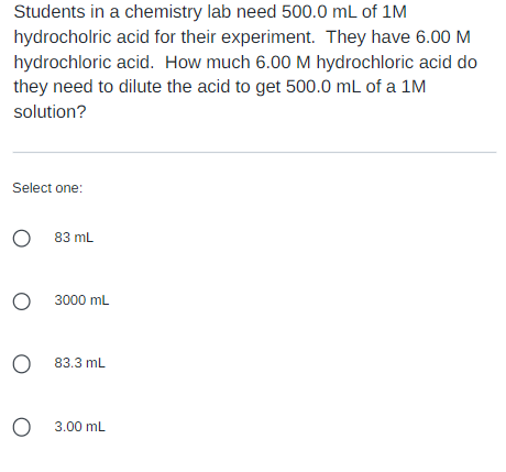 Students in a chemistry lab need 500.0 mL of 1M
hydrocholric acid for their experiment. They have 6.00 M
hydrochloric acid. How much 6.00 M hydrochloric acid do
they need to dilute the acid to get 500.0 mL of a 1M
solution?
Select one:
O 83 mL
O 3000 mL
O 83.3 mL
O
3.00 mL