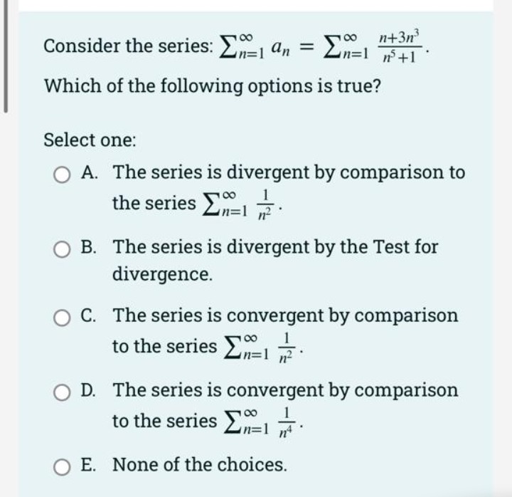 Consider the series: E an =
n+3n
n%3D1 +1
%3D
Which of the following options is true?
Select one:
A. The series is divergent by comparison to
the series E .
n²
B. The series is divergent by the Test for
divergence.
C. The series is convergent by comparison
to the series EI:
D. The series is convergent by comparison
to the series E
O E. None of the choices.
