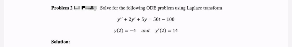 Problem 2N
Solution:
Solve for the following ODE problem using Laplace transform
y" + 2y' + 5y = 50t - 100
y (2) = -4
and y'(2) = 14