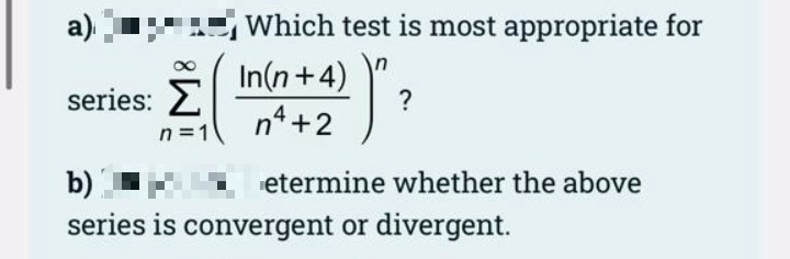 a)
Which test is most appropriate for
In(n+4)
Σ
n4 +2
series:
?
n =1
etermine whether the above
b)
series is convergent or divergent.
