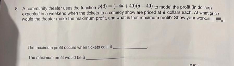 8. A community theater uses the function P(d) = (-4d +40) (d-40) to model the profit (in dollars)
expected in a weekend when the tickets to a comedy show are priced at d dollars each. At what price
would the theater make the maximum profit, and what is that maximum profit? Show your work.
The maximum profit occurs when tickets cost $.
The maximum profit would be $_