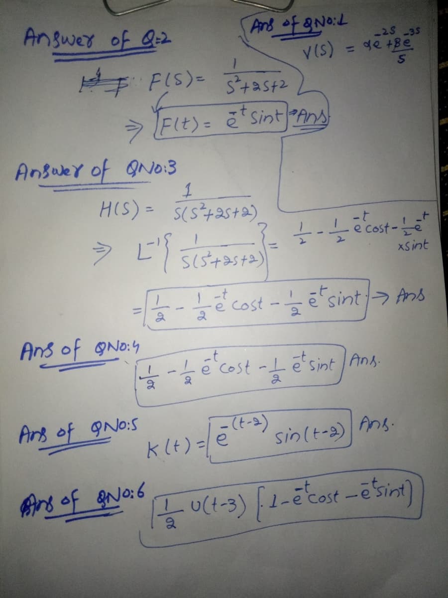 Answer of Q=2
Pand of gNo:L
-25 -35
V(s)
de +Be
%3D
FIS)=
> Flt)= ē*sintAns
Ansuer of ON0:3
HIS)= 5(s+2st2)
-t
e Cost
XSint
-t
ecost
sint> Ans
%3D
Ans of gNo:4
-t
e cost -I ē'sint l Ang.
2
Ans of 9No:S
klt) =e
sin(t-a) Ans.
Aro of eNo:6
