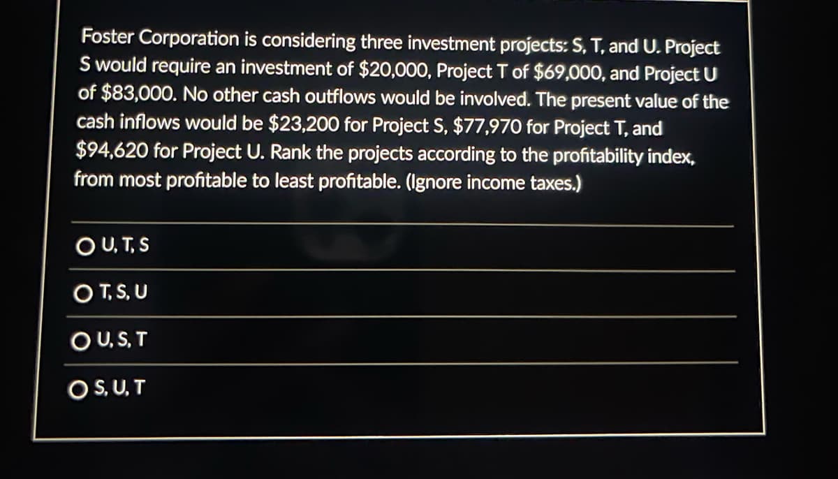 Foster Corporation is considering three investment projects: S, T, and U. Project
S would require an investment of $20,000, Project T of $69,000, and Project U
of $83,000. No other cash outflows would be involved. The present value of the
cash inflows would be $23,200 for Project S, $77,970 for Project T, and
$94,620 for Project U. Rank the projects according to the profitability index,
from most profitable to least profitable. (Ignore income taxes.)
OU, T, S
OT,S, U
OU, S, T
O SU,T
